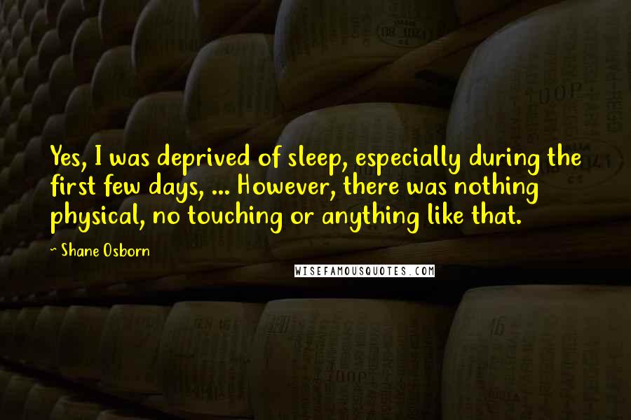 Shane Osborn Quotes: Yes, I was deprived of sleep, especially during the first few days, ... However, there was nothing physical, no touching or anything like that.