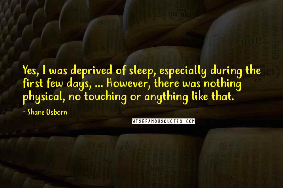 Shane Osborn Quotes: Yes, I was deprived of sleep, especially during the first few days, ... However, there was nothing physical, no touching or anything like that.
