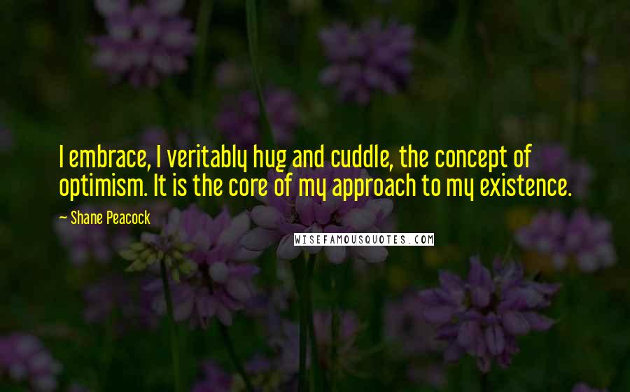 Shane Peacock Quotes: I embrace, I veritably hug and cuddle, the concept of optimism. It is the core of my approach to my existence.