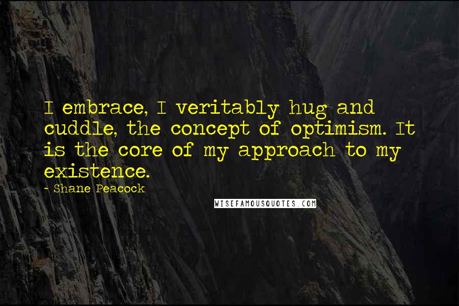 Shane Peacock Quotes: I embrace, I veritably hug and cuddle, the concept of optimism. It is the core of my approach to my existence.