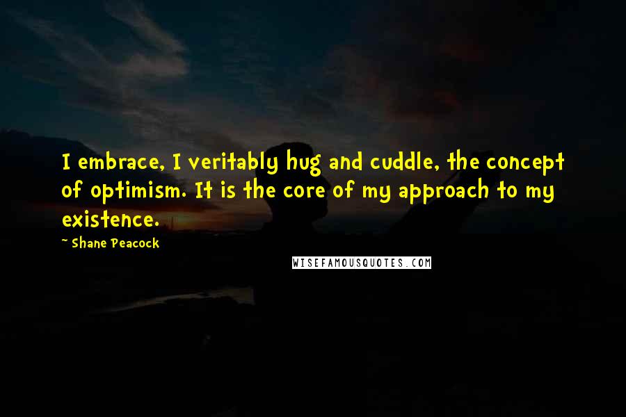 Shane Peacock Quotes: I embrace, I veritably hug and cuddle, the concept of optimism. It is the core of my approach to my existence.