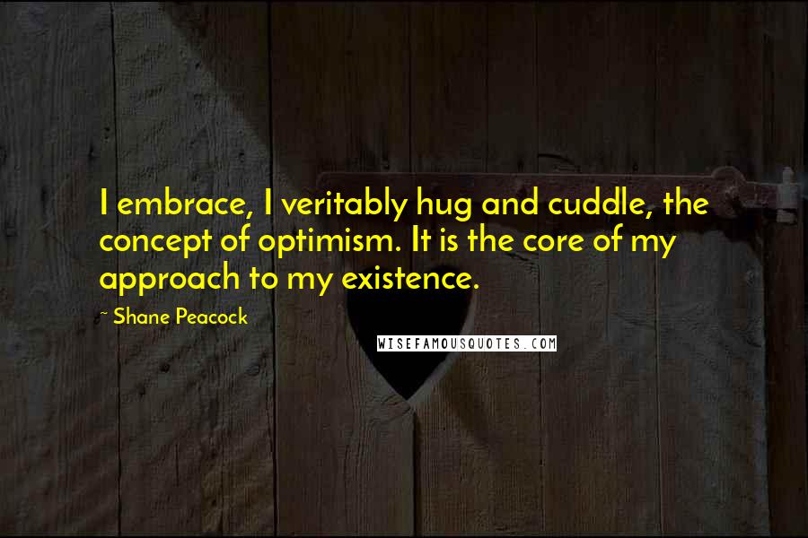 Shane Peacock Quotes: I embrace, I veritably hug and cuddle, the concept of optimism. It is the core of my approach to my existence.