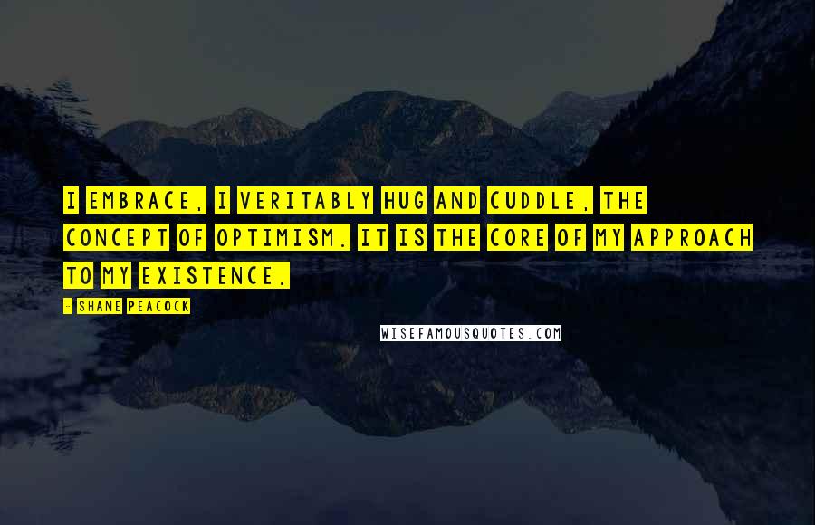 Shane Peacock Quotes: I embrace, I veritably hug and cuddle, the concept of optimism. It is the core of my approach to my existence.