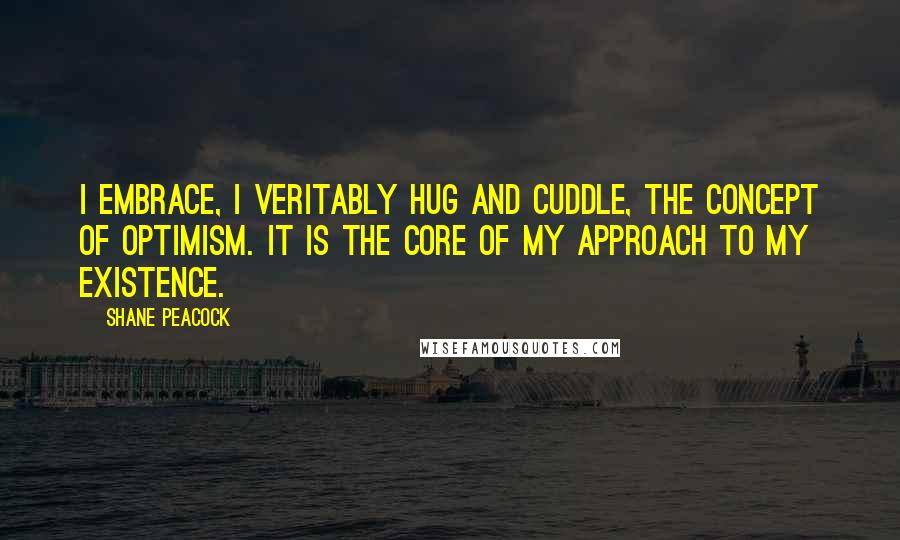 Shane Peacock Quotes: I embrace, I veritably hug and cuddle, the concept of optimism. It is the core of my approach to my existence.