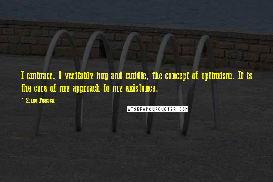 Shane Peacock Quotes: I embrace, I veritably hug and cuddle, the concept of optimism. It is the core of my approach to my existence.