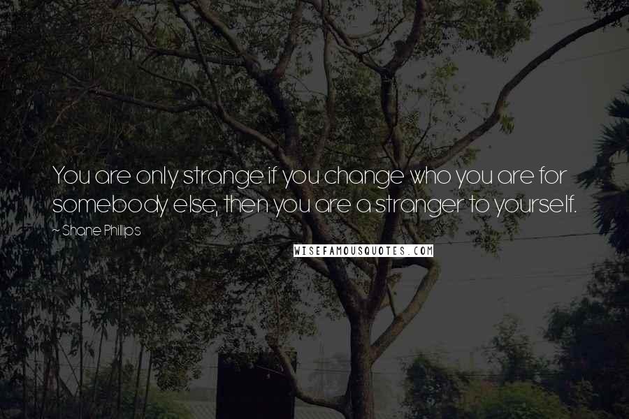 Shane Phillips Quotes: You are only strange if you change who you are for somebody else, then you are a stranger to yourself.