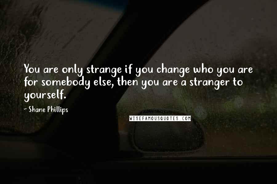 Shane Phillips Quotes: You are only strange if you change who you are for somebody else, then you are a stranger to yourself.