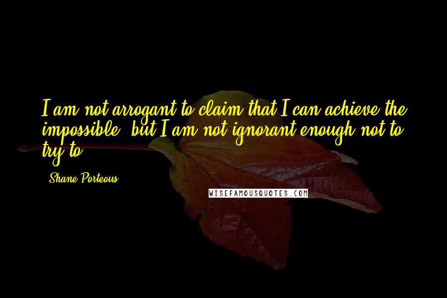 Shane Porteous Quotes: I am not arrogant to claim that I can achieve the impossible, but I am not ignorant enough not to try to