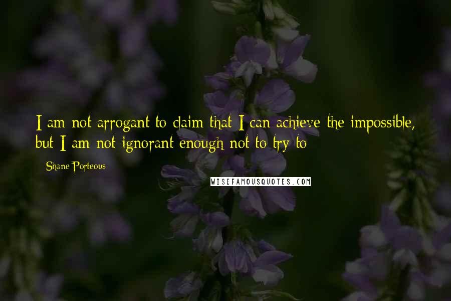 Shane Porteous Quotes: I am not arrogant to claim that I can achieve the impossible, but I am not ignorant enough not to try to