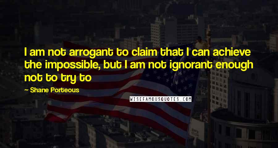 Shane Porteous Quotes: I am not arrogant to claim that I can achieve the impossible, but I am not ignorant enough not to try to