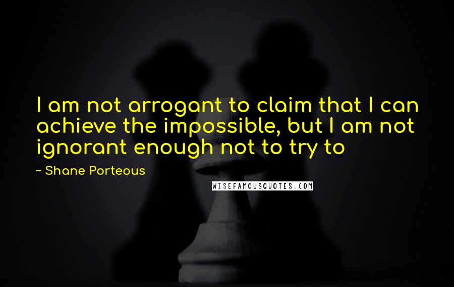 Shane Porteous Quotes: I am not arrogant to claim that I can achieve the impossible, but I am not ignorant enough not to try to