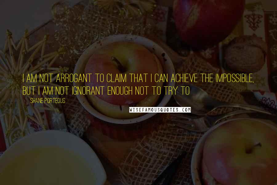 Shane Porteous Quotes: I am not arrogant to claim that I can achieve the impossible, but I am not ignorant enough not to try to