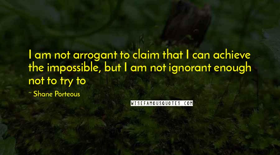 Shane Porteous Quotes: I am not arrogant to claim that I can achieve the impossible, but I am not ignorant enough not to try to