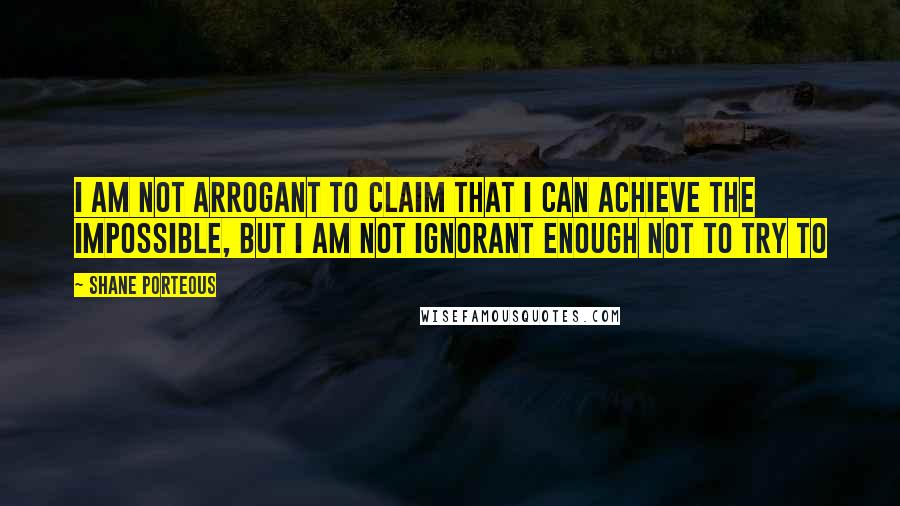 Shane Porteous Quotes: I am not arrogant to claim that I can achieve the impossible, but I am not ignorant enough not to try to