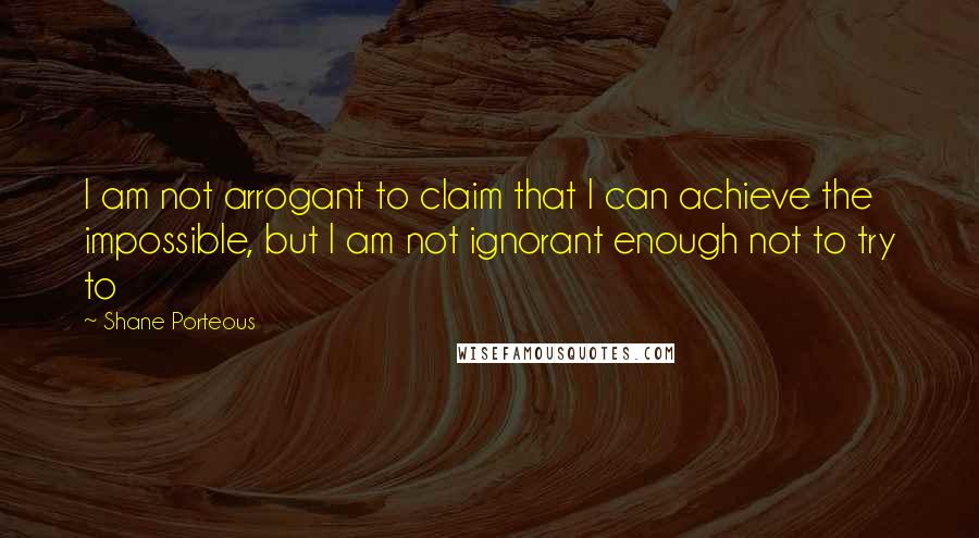 Shane Porteous Quotes: I am not arrogant to claim that I can achieve the impossible, but I am not ignorant enough not to try to