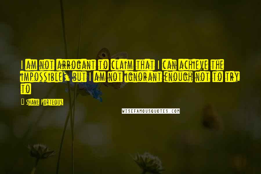 Shane Porteous Quotes: I am not arrogant to claim that I can achieve the impossible, but I am not ignorant enough not to try to