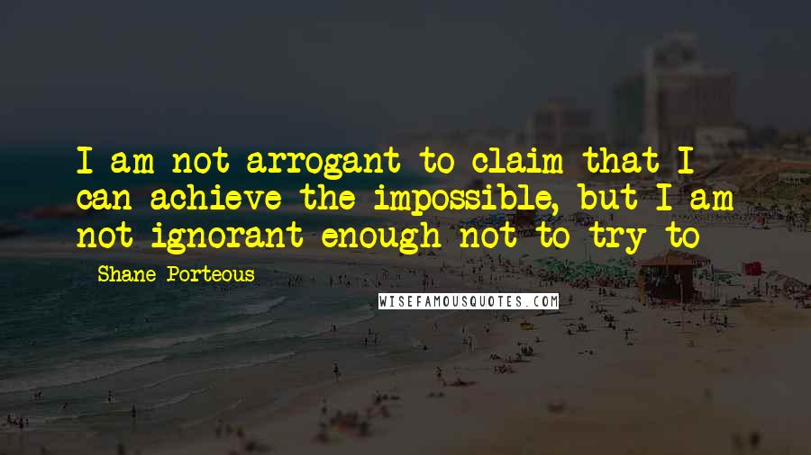 Shane Porteous Quotes: I am not arrogant to claim that I can achieve the impossible, but I am not ignorant enough not to try to