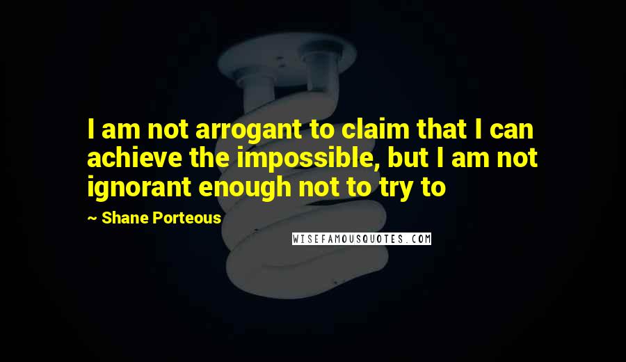 Shane Porteous Quotes: I am not arrogant to claim that I can achieve the impossible, but I am not ignorant enough not to try to