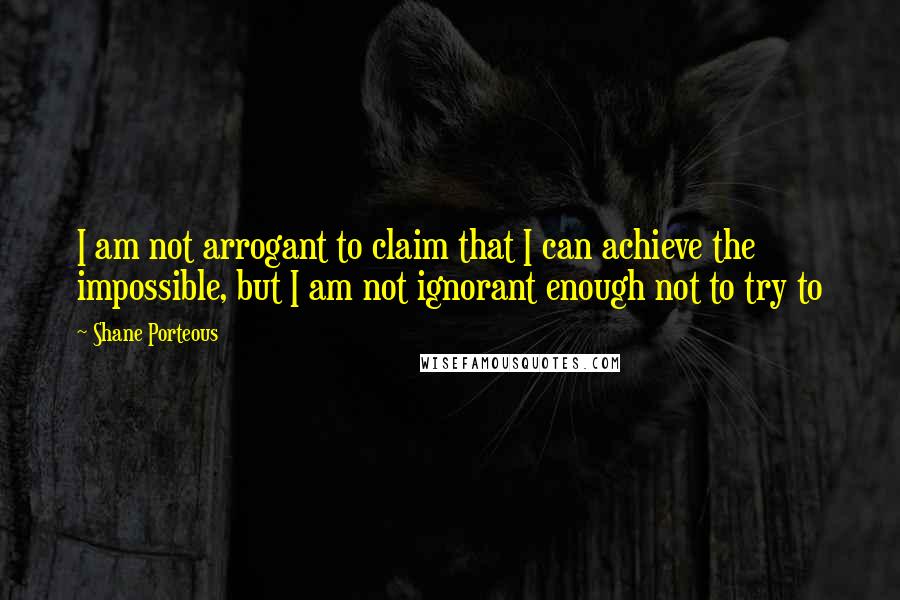 Shane Porteous Quotes: I am not arrogant to claim that I can achieve the impossible, but I am not ignorant enough not to try to