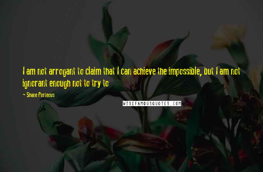 Shane Porteous Quotes: I am not arrogant to claim that I can achieve the impossible, but I am not ignorant enough not to try to