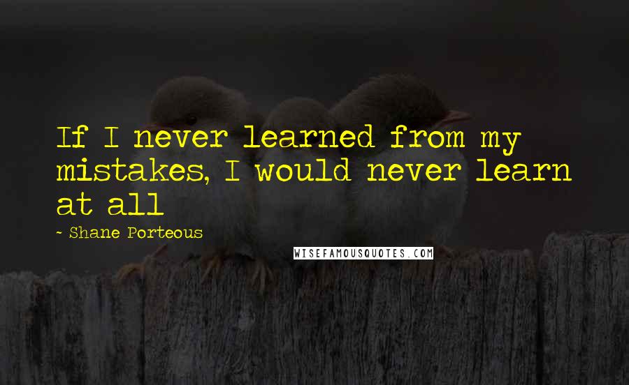 Shane Porteous Quotes: If I never learned from my mistakes, I would never learn at all