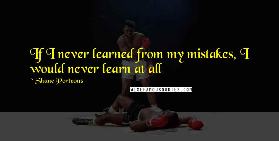 Shane Porteous Quotes: If I never learned from my mistakes, I would never learn at all