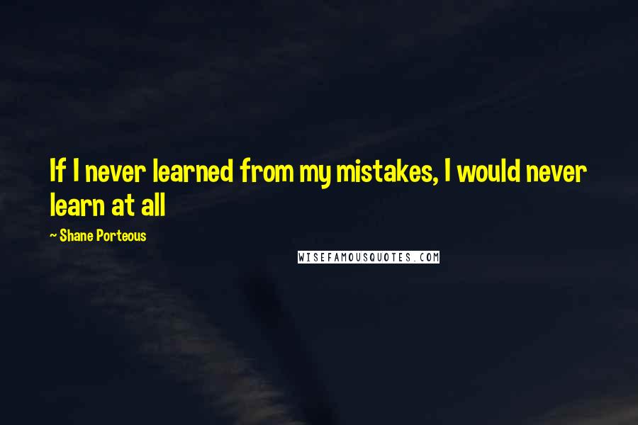 Shane Porteous Quotes: If I never learned from my mistakes, I would never learn at all