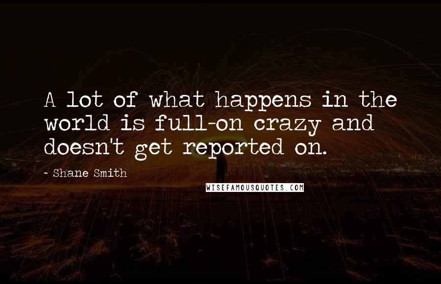 Shane Smith Quotes: A lot of what happens in the world is full-on crazy and doesn't get reported on.
