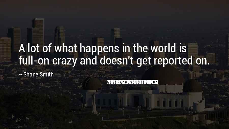 Shane Smith Quotes: A lot of what happens in the world is full-on crazy and doesn't get reported on.