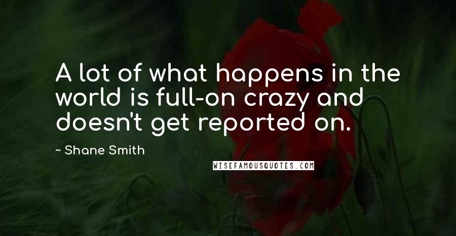 Shane Smith Quotes: A lot of what happens in the world is full-on crazy and doesn't get reported on.