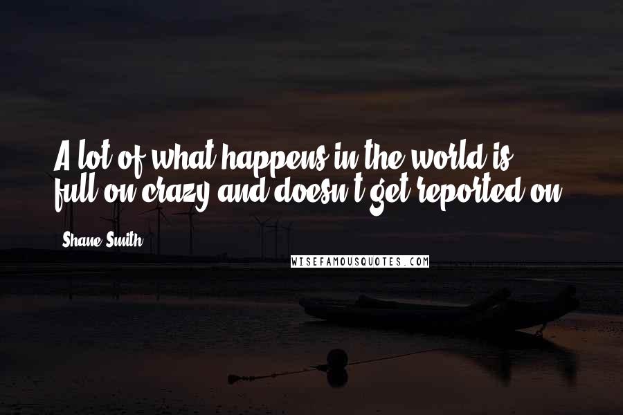 Shane Smith Quotes: A lot of what happens in the world is full-on crazy and doesn't get reported on.