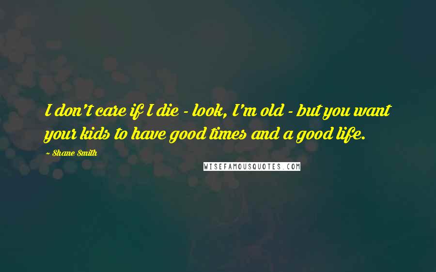 Shane Smith Quotes: I don't care if I die - look, I'm old - but you want your kids to have good times and a good life.