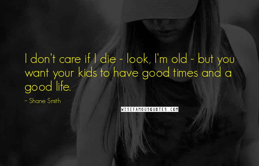 Shane Smith Quotes: I don't care if I die - look, I'm old - but you want your kids to have good times and a good life.