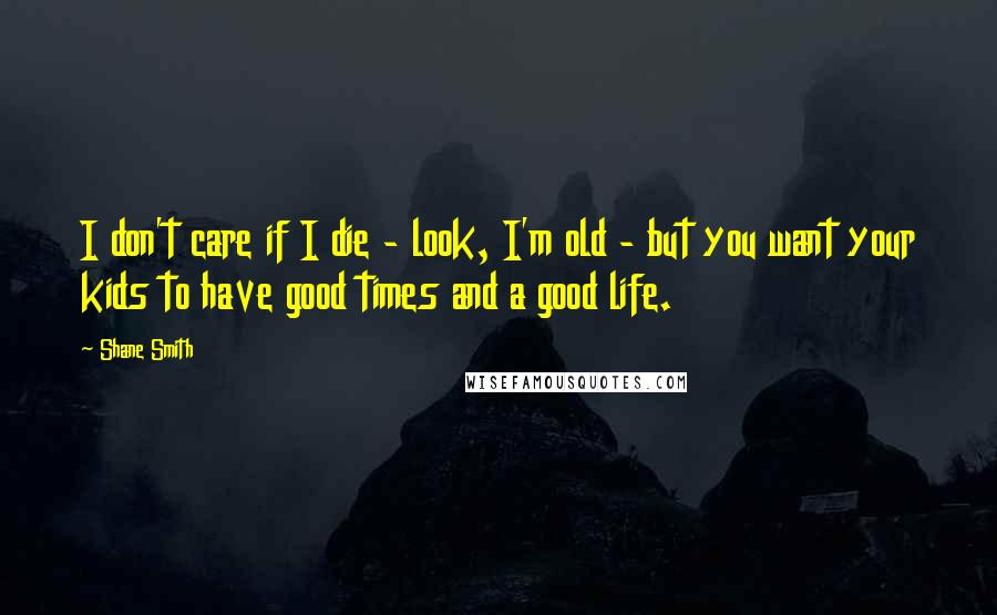 Shane Smith Quotes: I don't care if I die - look, I'm old - but you want your kids to have good times and a good life.