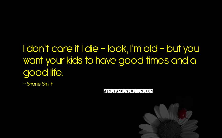 Shane Smith Quotes: I don't care if I die - look, I'm old - but you want your kids to have good times and a good life.