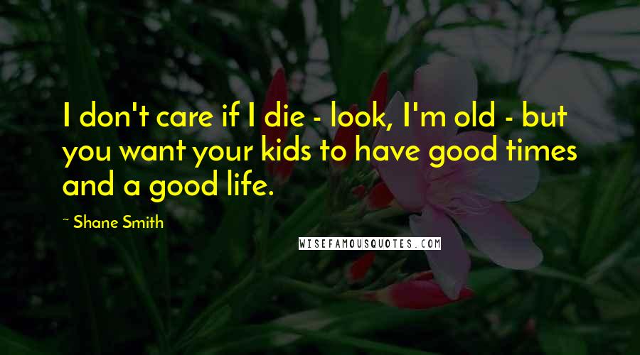 Shane Smith Quotes: I don't care if I die - look, I'm old - but you want your kids to have good times and a good life.