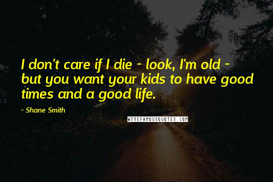 Shane Smith Quotes: I don't care if I die - look, I'm old - but you want your kids to have good times and a good life.