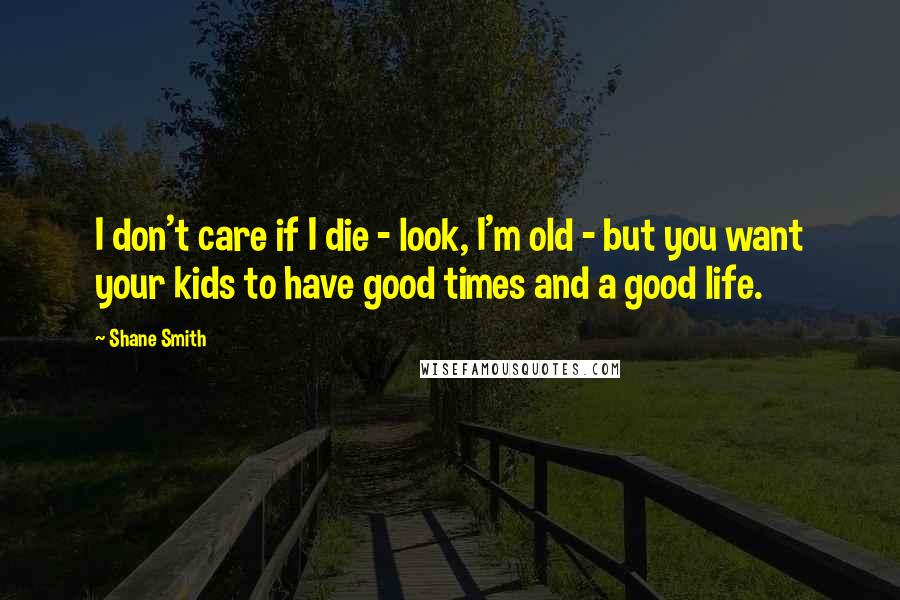 Shane Smith Quotes: I don't care if I die - look, I'm old - but you want your kids to have good times and a good life.