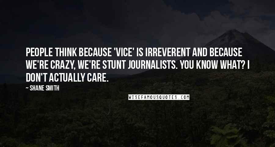 Shane Smith Quotes: People think because 'Vice' is irreverent and because we're crazy, we're stunt journalists. You know what? I don't actually care.