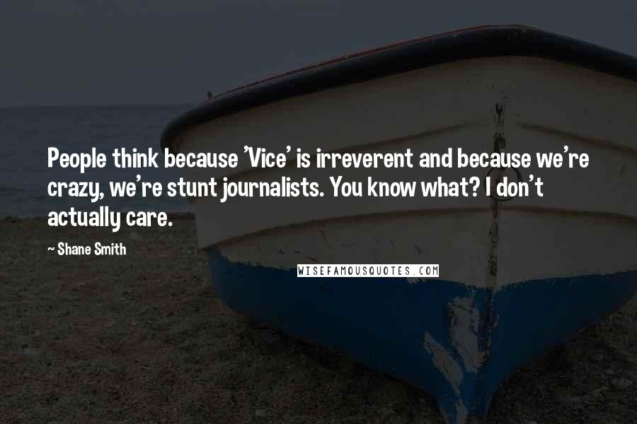 Shane Smith Quotes: People think because 'Vice' is irreverent and because we're crazy, we're stunt journalists. You know what? I don't actually care.