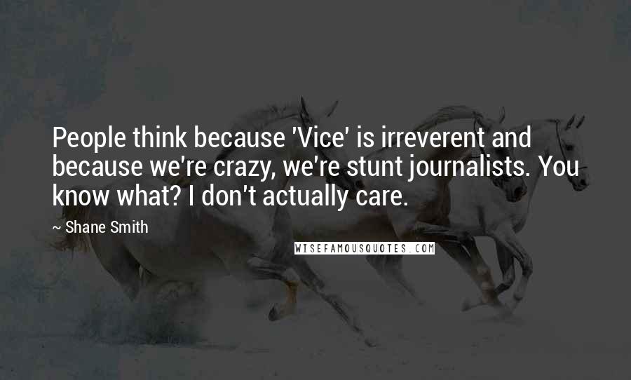 Shane Smith Quotes: People think because 'Vice' is irreverent and because we're crazy, we're stunt journalists. You know what? I don't actually care.