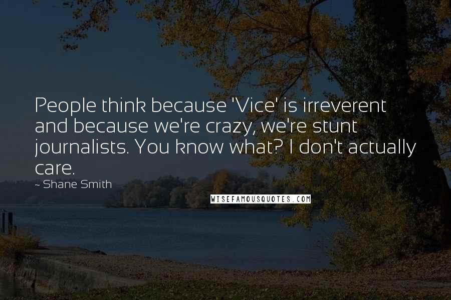Shane Smith Quotes: People think because 'Vice' is irreverent and because we're crazy, we're stunt journalists. You know what? I don't actually care.