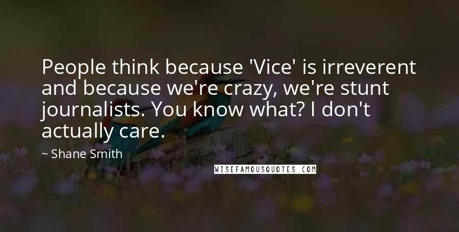 Shane Smith Quotes: People think because 'Vice' is irreverent and because we're crazy, we're stunt journalists. You know what? I don't actually care.