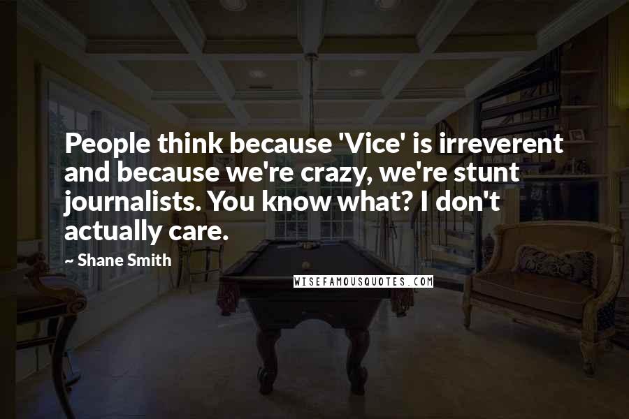 Shane Smith Quotes: People think because 'Vice' is irreverent and because we're crazy, we're stunt journalists. You know what? I don't actually care.