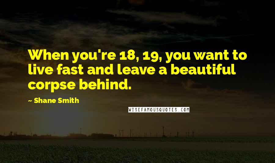 Shane Smith Quotes: When you're 18, 19, you want to live fast and leave a beautiful corpse behind.