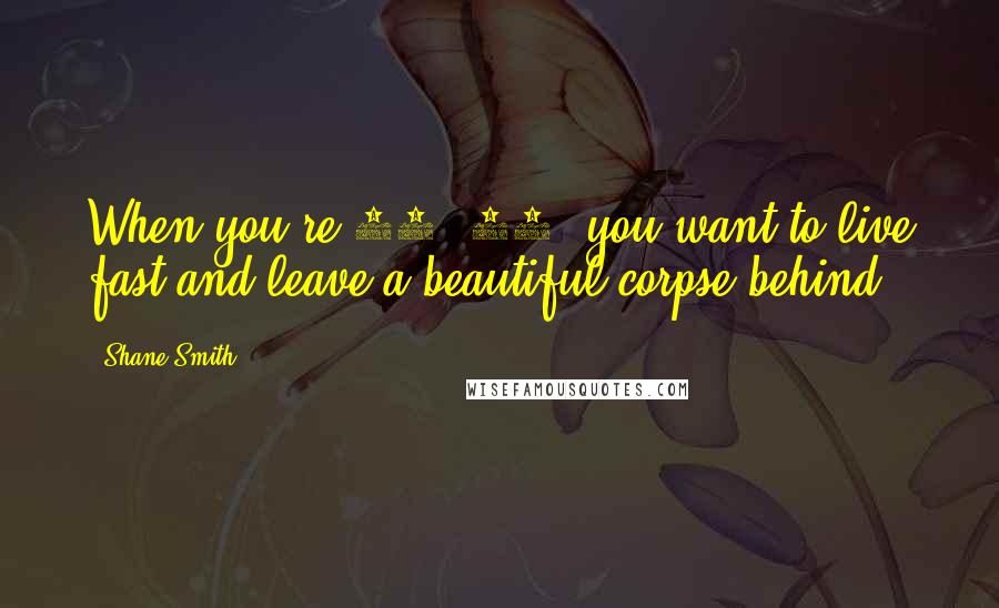 Shane Smith Quotes: When you're 18, 19, you want to live fast and leave a beautiful corpse behind.
