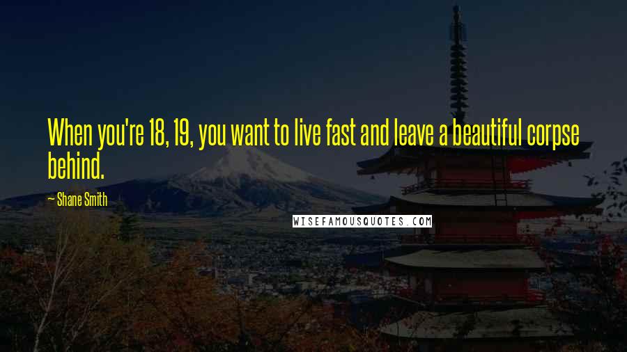 Shane Smith Quotes: When you're 18, 19, you want to live fast and leave a beautiful corpse behind.