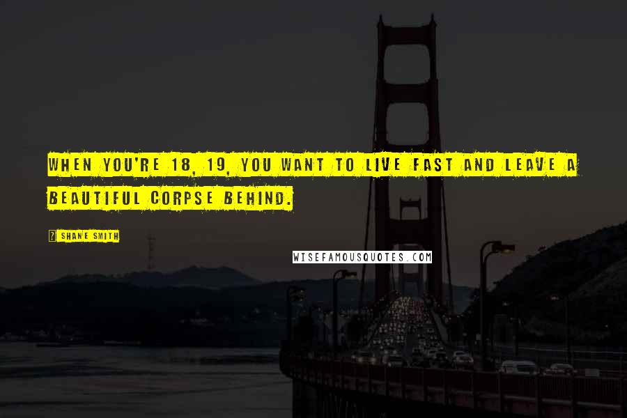 Shane Smith Quotes: When you're 18, 19, you want to live fast and leave a beautiful corpse behind.