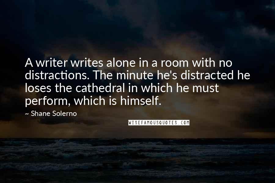 Shane Solerno Quotes: A writer writes alone in a room with no distractions. The minute he's distracted he loses the cathedral in which he must perform, which is himself.