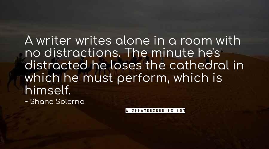 Shane Solerno Quotes: A writer writes alone in a room with no distractions. The minute he's distracted he loses the cathedral in which he must perform, which is himself.